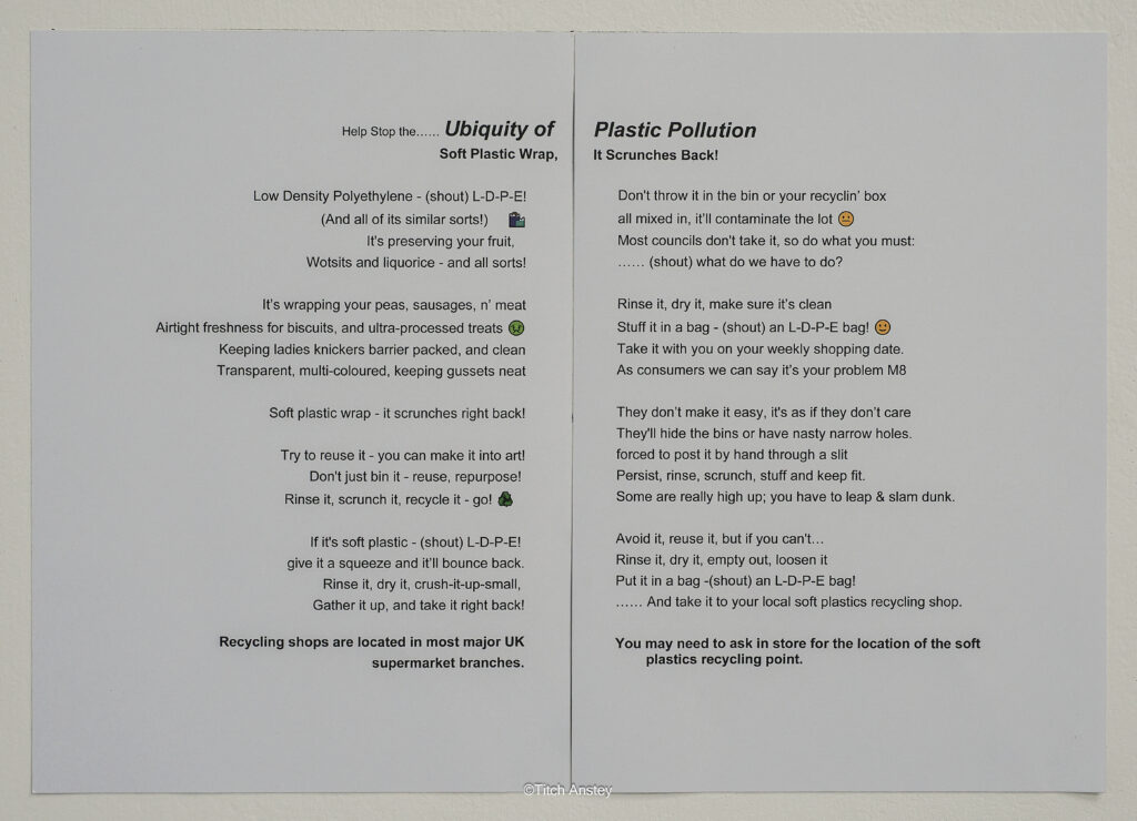 Image contains the following text - Help Stop the... Ubiquity of Plastic Pollution Soft Plastic Wrap - It Scrunches Back Low Density Polyethylene - (shout) L-D-P-E! (And all of its similar sorts!) It's preserving your fruit, Wotsits and liquorice and all sorts! It's wrapping your peas, sausages, n' meat Airtight freshness for biscuits, and ultra-processed treats Keeping ladies knickers barrier packed, and clean Transparent, multi-coloured, keeping gussets neat Soft plastic wrap - it scrunches right back! Try to reuse it - you can make it into art! Don't just bin it - reuse, repurpose! Rinse it, scrunch it, recycle it - go! If it's soft plastic - (shout) L-D-P-E! give it a squeeze and it'll bounce back. Rinse it, dry it, crush-it-up-small, Gather it up, and take it right back! Recycling shops are located in most major UK supermarket branches. Don't throw it in the bin or your recyclin' box all mixed in, it'll contaminate the lot Most councils don't take it, so do what you must: (shout) what do we have to do? Rinse it, dry it, make sure it's clean Stuff it in a bag - (shout) an L-D-P-E bag! Take it with you on your weekly shopping date. As consumers we can say it's your problem M8 They don't make it easy, it's as if they don't care. They'll hide the bins or have nasty narrow holes. forced to post it by hand through a slit Persist, rinse, scrunch, stuff and keep fit. Some are really high up; you have to leap & slam dunk. Avoid it, reuse it, but if you can't... Rinse it, dry it, empty out, loosen it Put it in a bag -(shout) an L-D-P-E bag! And take it to your local soft plastics recycling shop. You may need to ask in store for the location of the soft plastics recycling point.